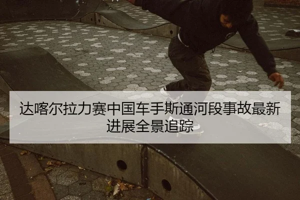 达喀尔拉力赛中国车手斯通河段事故最新进展全景追踪
